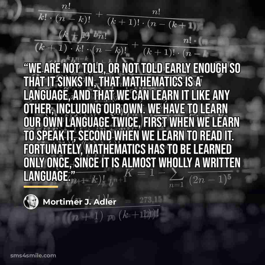 “We are not told, or not told early enough so that it sinks in, that mathematics is a language, and that we can learn it like any other, including our own. We have to learn our own language twice, first when we learn to speak it, second when we learn to read it. Fortunately, mathematics has to be…” quote by Mortimer J. Adler