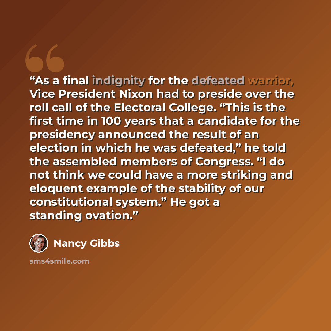 “As a final indignity for the defeated warrior, Vice President Nixon had to preside over the roll call of the Electoral College. “This is the first time in 100 years that a candidate for the presidency announced the result of an election in which he was defeated,” he told the assembled members of…” quote by Nancy Gibbs