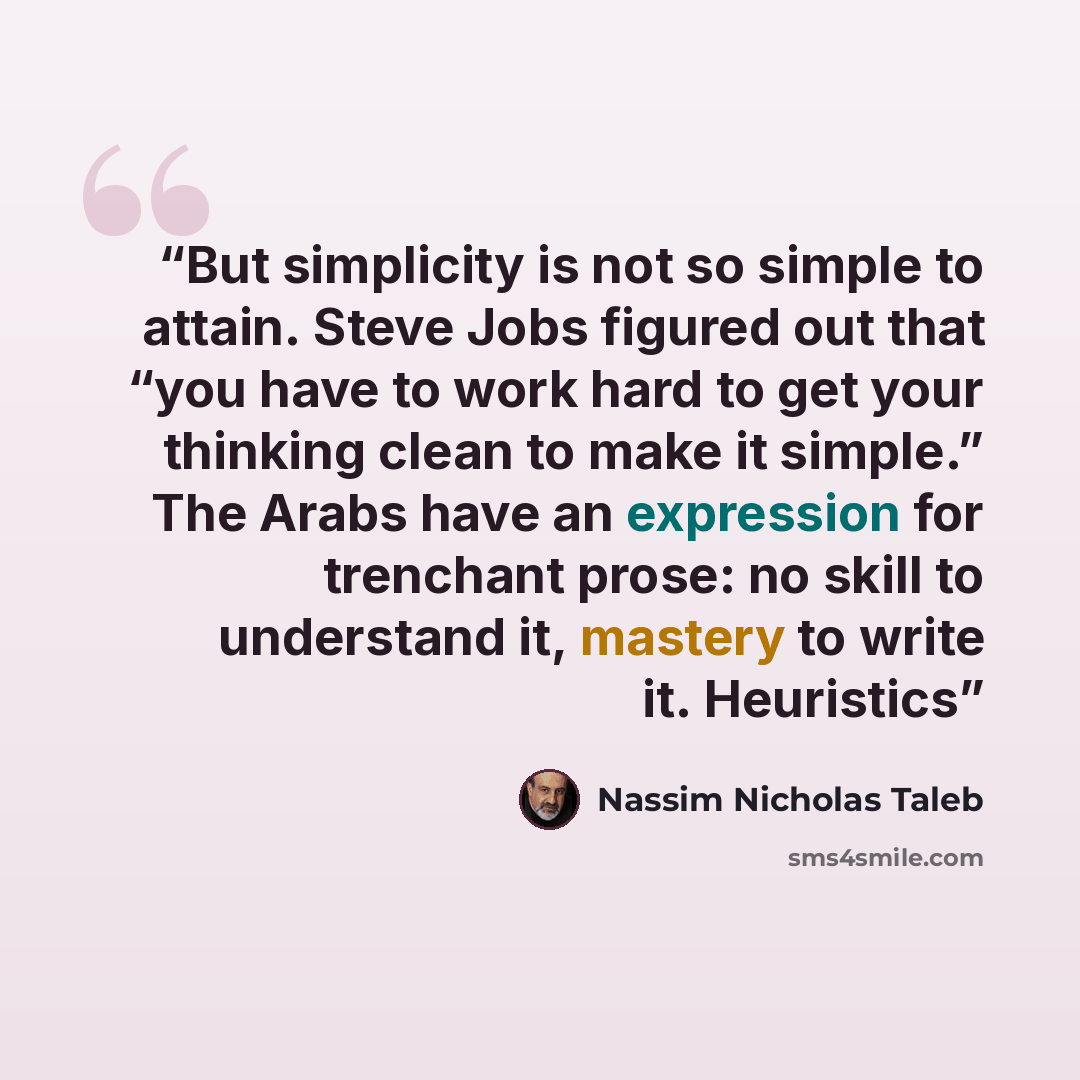 “But simplicity is not so simple to attain. Steve Jobs figured out that “you have to work hard to get your thinking clean to make it simple.” The Arabs have an expression for trenchant prose: no skill to understand it, mastery to write it. Heuristics” quote by Nassim Nicholas Taleb