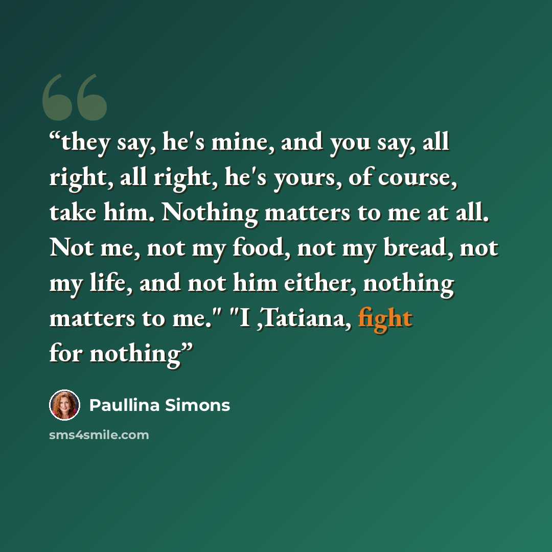 “they say, he's mine, and you say, all right, all right, he's yours, of course, take him. Nothing matters to me at all. Not me, not my food, not my bread, not my life, and not him either, nothing matters to me." "I ,Tatiana, fight for nothing” quote by Paullina Simons