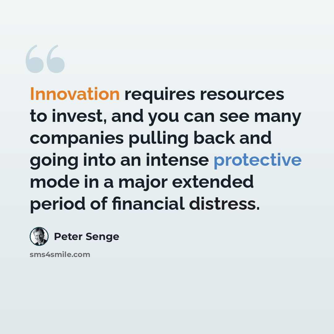 “Innovation requires resources to invest, and you can see many companies pulling back and going into an intense protective mode in a major extended period of financial distress.” quote by Peter Senge