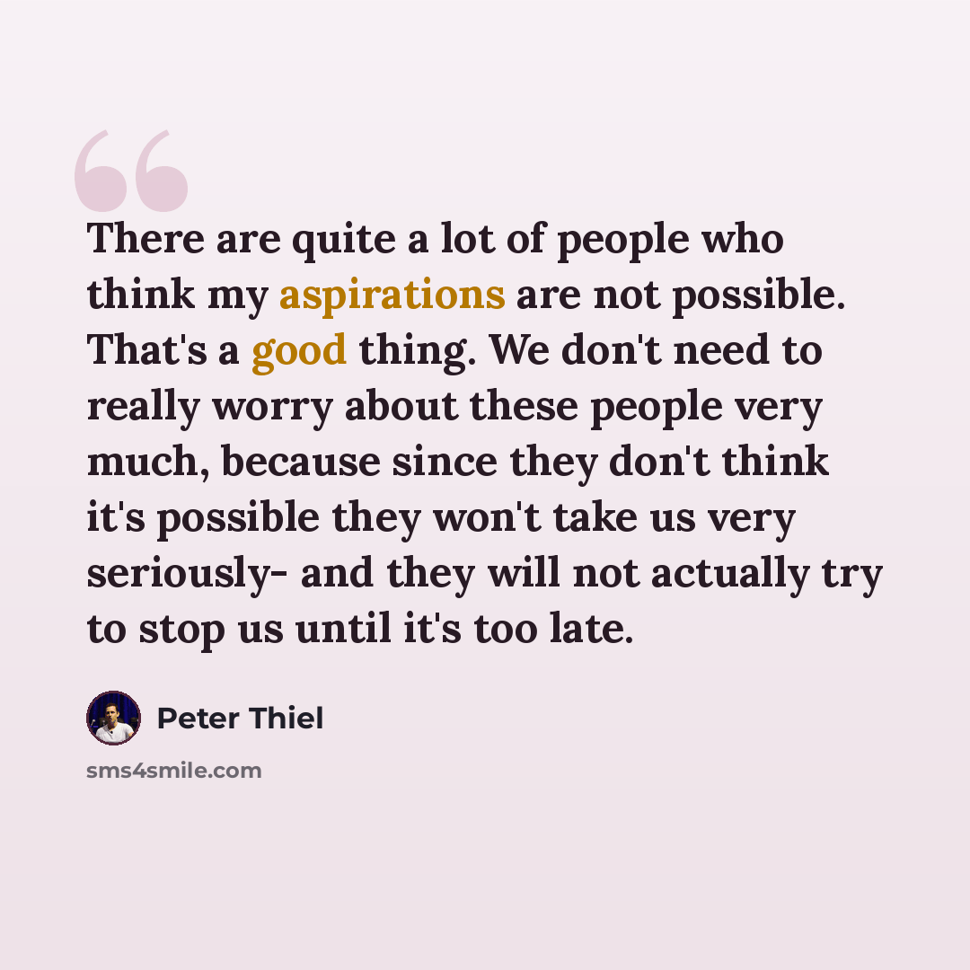 “There are quite a lot of people who think my aspirations are not possible. That's a good thing. We don't need to really worry about these people very much, because since they don't think it's possible they won't take us very seriously- and they will not actually try to stop us until it's too late.” quote by Peter Thiel