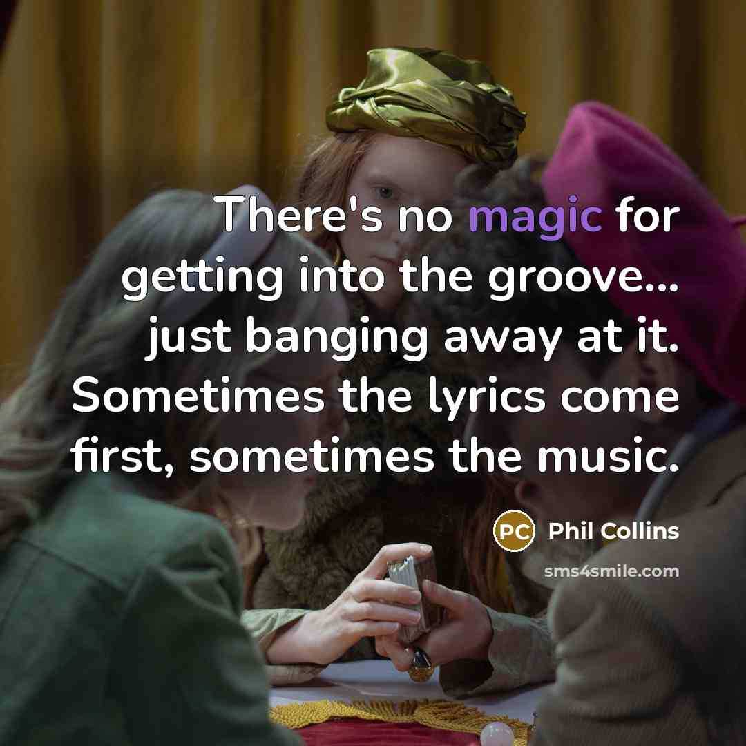 “There's no magic for getting into the groove... just banging away at it. Sometimes the lyrics come first, sometimes the music.” quote by Phil Collins