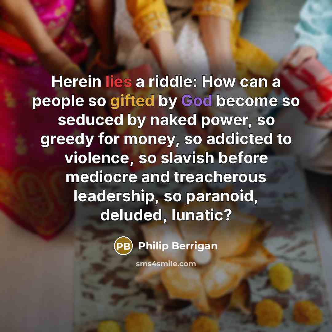 “Herein lies a riddle: How can a people so gifted by God become so seduced by naked power, so greedy for money, so addicted to violence, so slavish before mediocre and treacherous leadership, so paranoid, deluded, lunatic?” quote by Philip Berrigan