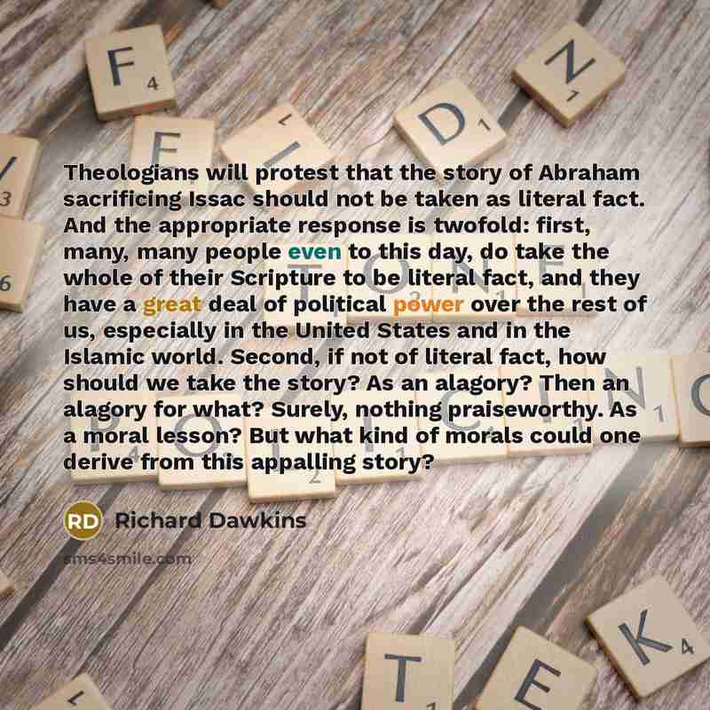 “Theologians will protest that the story of Abraham sacrificing Issac should not be taken as literal fact. And the appropriate response is twofold: first, many, many people even to this day, do take the whole of their Scripture to be literal fact, and they have a great deal of political power over…” quote by Richard Dawkins