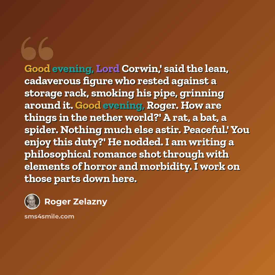 “Good evening, Lord Corwin,' said the lean, cadaverous figure who rested against a storage rack, smoking his pipe, grinning around it. Good evening, Roger. How are things in the nether world?' A rat, a bat, a spider. Nothing much else astir. Peaceful.' You enjoy this duty?' He nodded. I am writing…” quote by Roger Zelazny