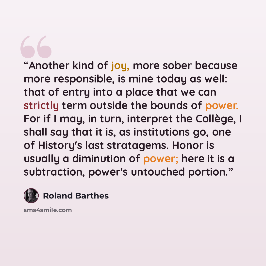 “Another kind of joy, more sober because more responsible, is mine today as well: that of entry into a place that we can strictly term outside the bounds of power. For if I may, in turn, interpret the Collège, I shall say that it is, as institutions go, one of History's last stratagems. Honor is…” quote by Roland Barthes
