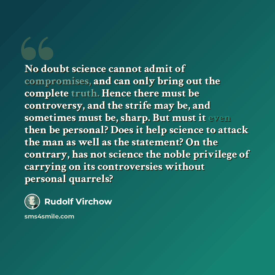 “No doubt science cannot admit of compromises, and can only bring out the complete truth. Hence there must be controversy, and the strife may be, and sometimes must be, sharp. But must it even then be personal? Does it help science to attack the man as well as the statement? On the contrary, has…” quote by Rudolf Virchow