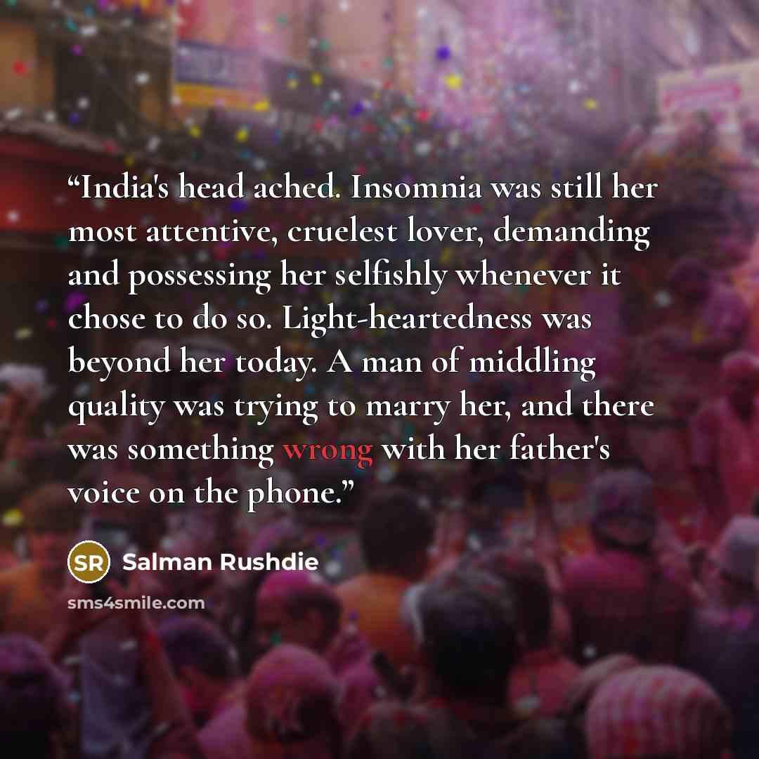 “India's head ached. Insomnia was still her most attentive, cruelest lover, demanding and possessing her selfishly whenever it chose to do so. Light-heartedness was beyond her today. A man of middling quality was trying to marry her, and there was something wrong with her father's voice on the phone.” quote by Salman Rushdie