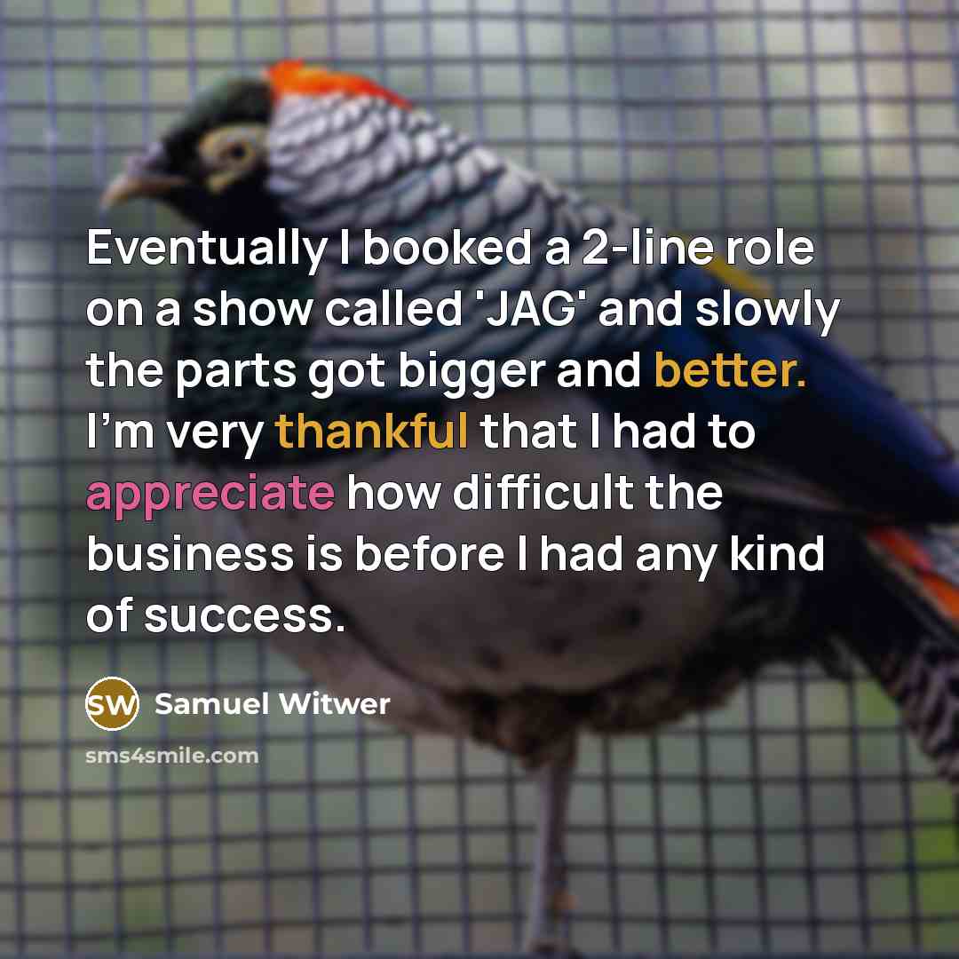 “Eventually I booked a 2-line role on a show called 'JAG' and slowly the parts got bigger and better. I'm very thankful that I had to appreciate how difficult the business is before I had any kind of success.” quote by Samuel Witwer