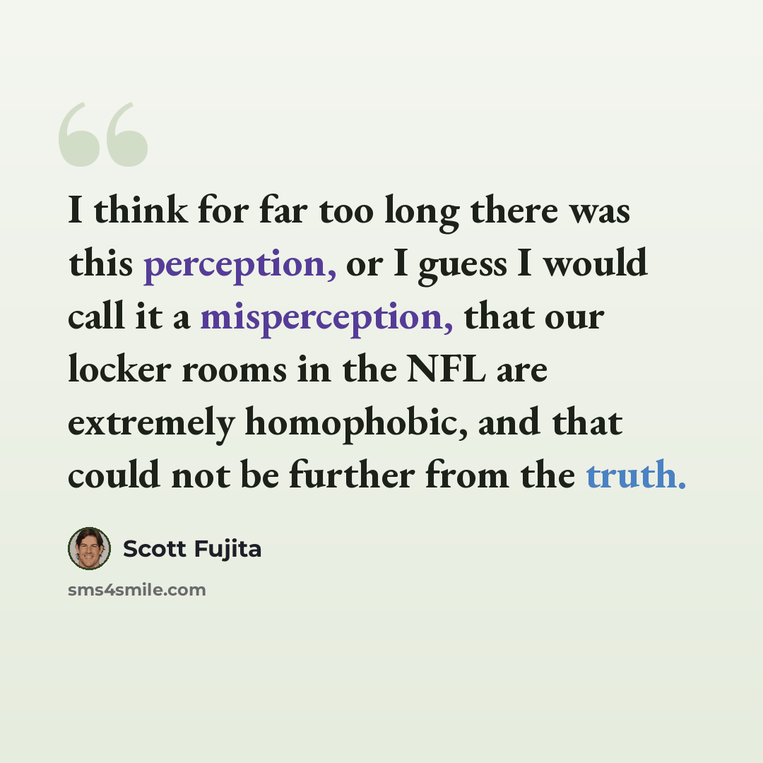 “I think for far too long there was this perception, or I guess I would call it a misperception, that our locker rooms in the NFL are extremely homophobic, and that could not be further from the truth.” quote by Scott Fujita