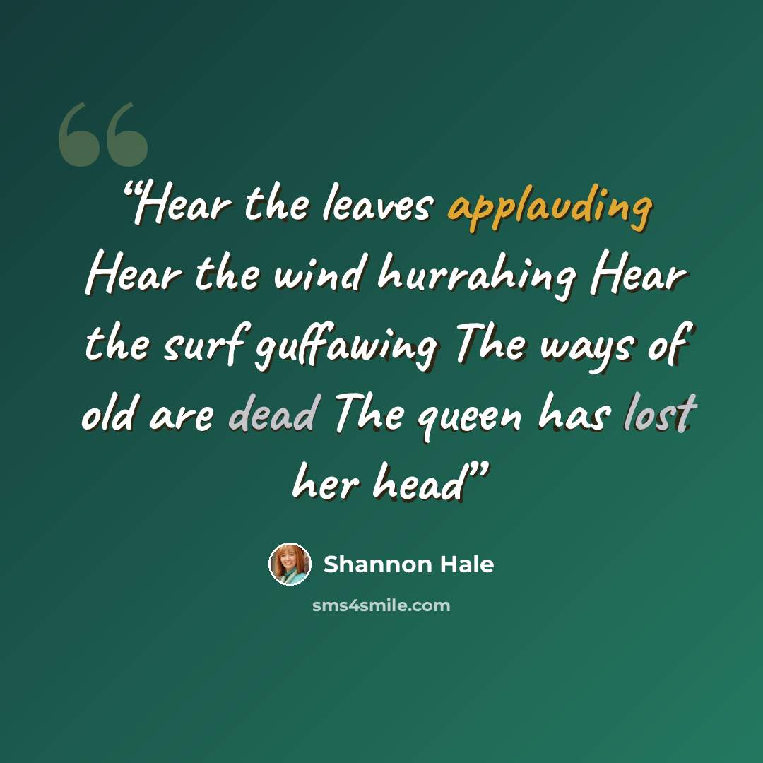 “Hear the leaves applauding Hear the wind hurrahing Hear the surf guffawing The ways of old are dead The queen has lost her head” quote by Shannon Hale