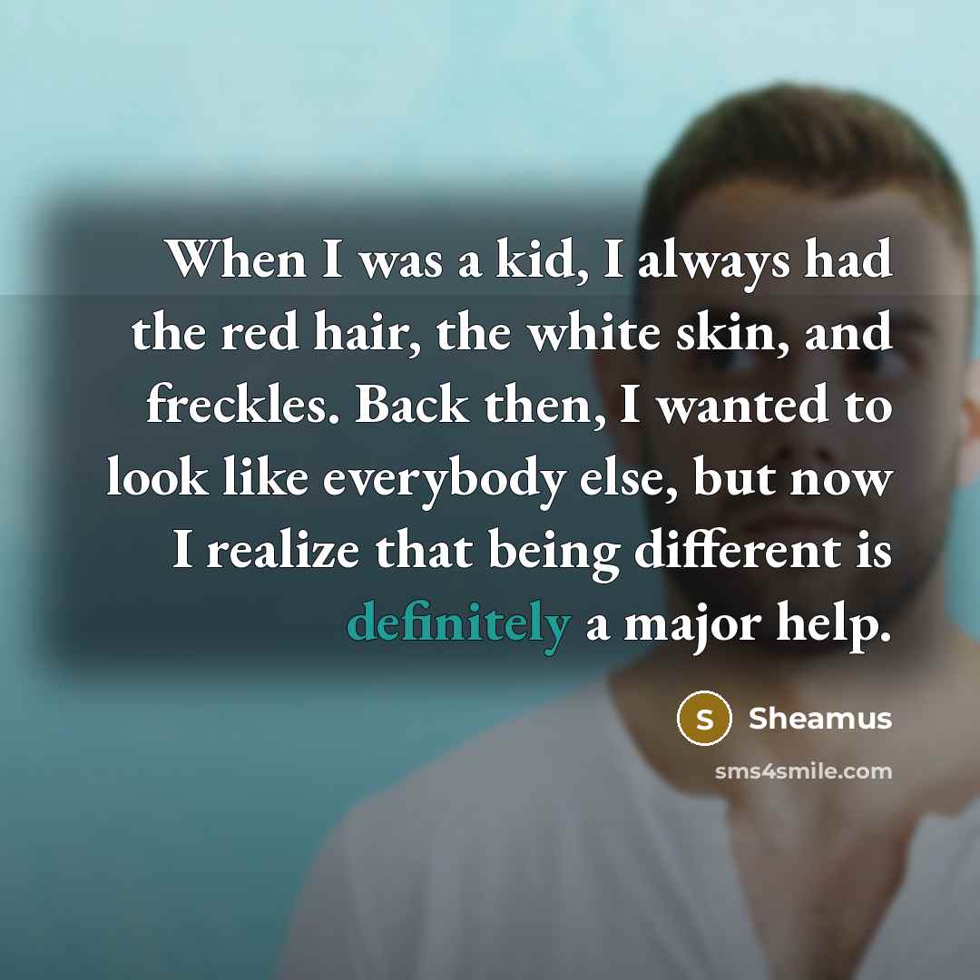 “When I was a kid, I always had the red hair, the white skin, and freckles. Back then, I wanted to look like everybody else, but now I realize that being different is definitely a major help.” quote by Sheamus