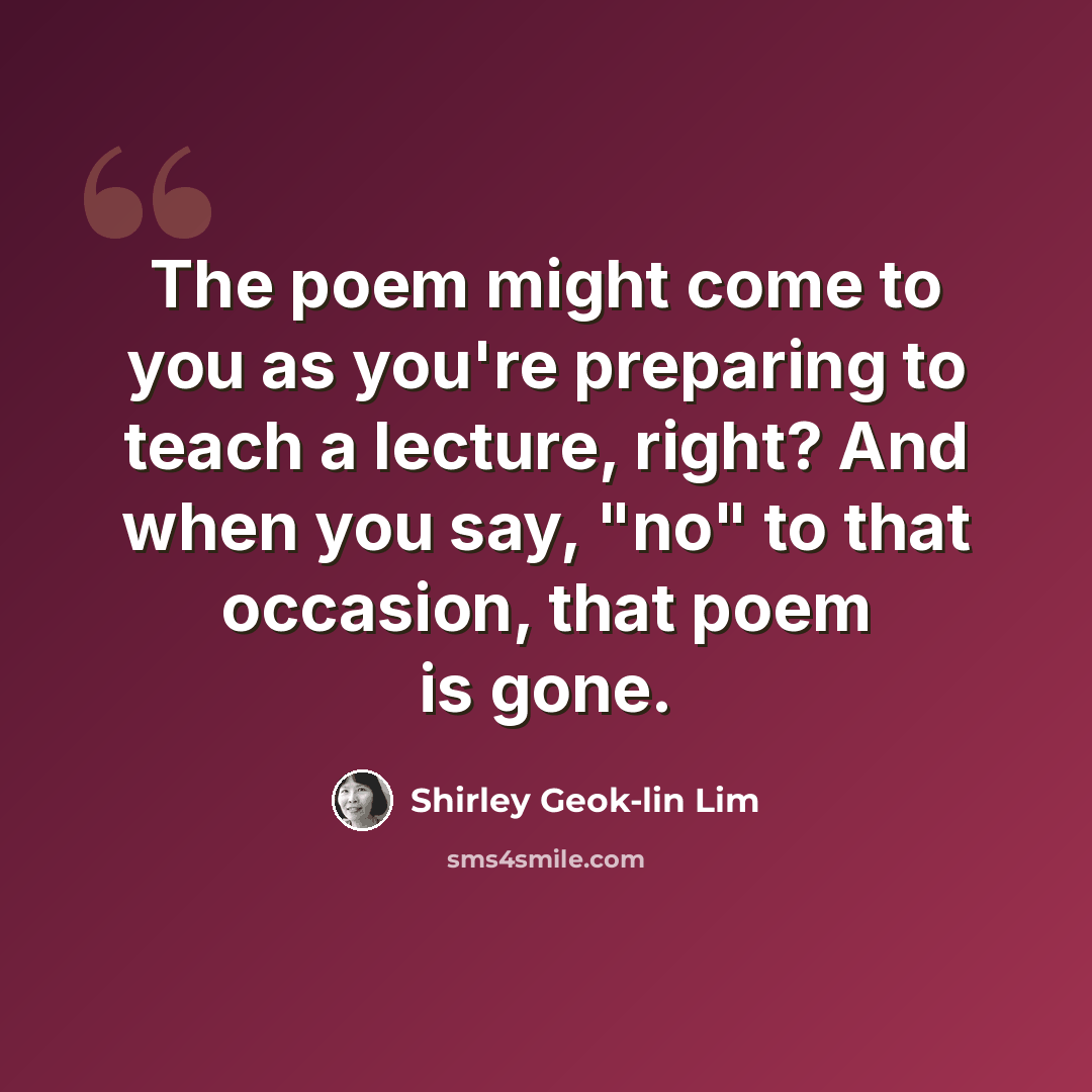 “The poem might come to you as you're preparing to teach a lecture, right? And when you say, "no" to that occasion, that poem is gone.” quote by Shirley Geok-lin Lim