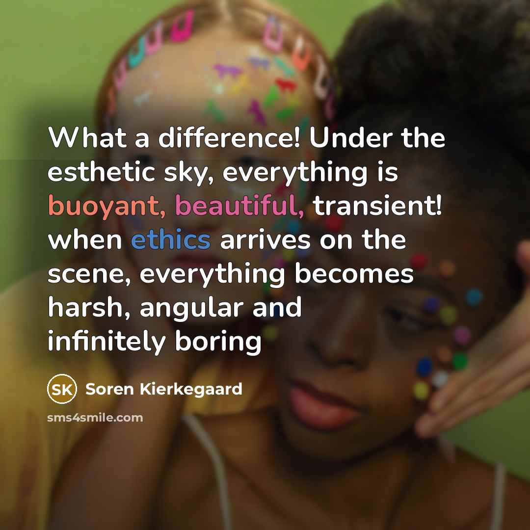 “What a difference! Under the esthetic sky, everything is buoyant, beautiful, transient! when ethics arrives on the scene, everything becomes harsh, angular and infinitely boring” quote by Soren Kierkegaard