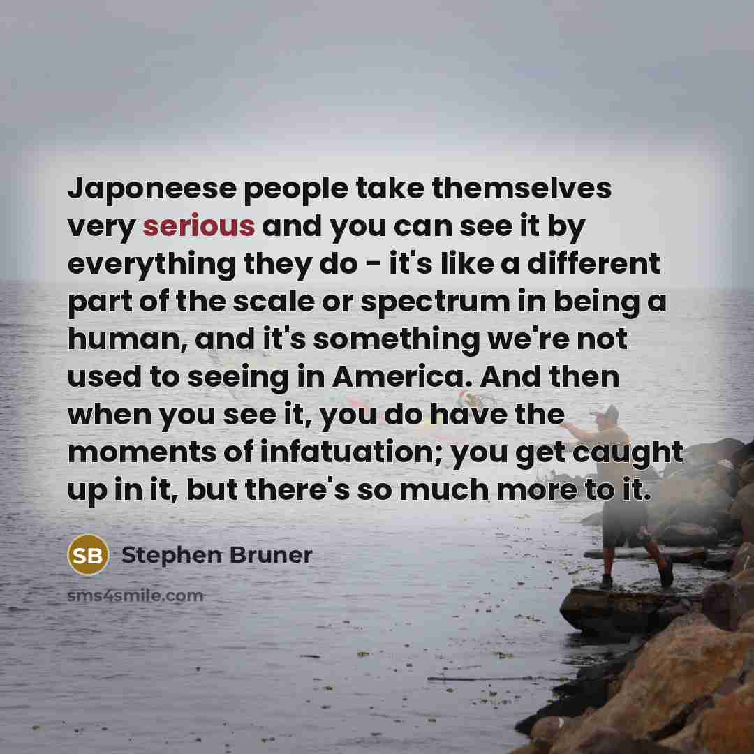 “Japoneese people take themselves very serious and you can see it by everything they do - it's like a different part of the scale or spectrum in being a human, and it's something we're not used to seeing in America. And then when you see it, you do have the moments of infatuation; you get caught up…” quote by Stephen Bruner