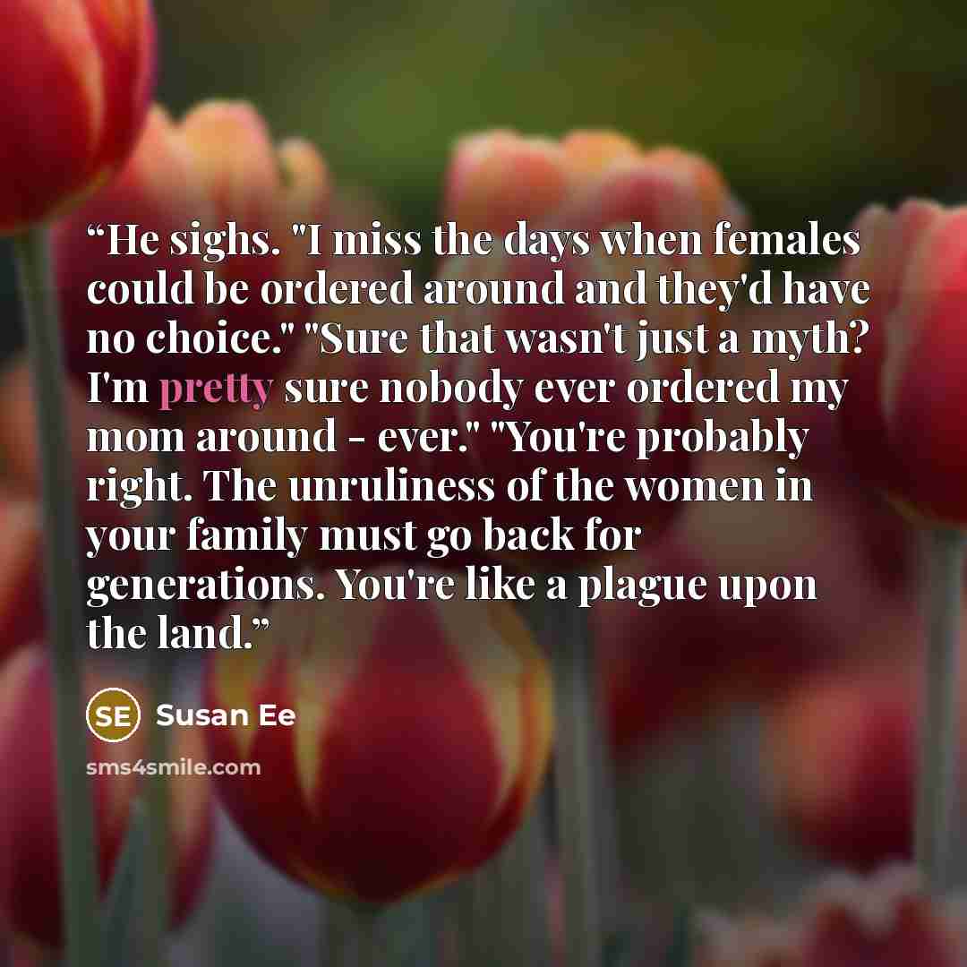 “He sighs. "I miss the days when females could be ordered around and they'd have no choice." "Sure that wasn't just a myth? I'm pretty sure nobody ever ordered my mom around - ever." "You're probably right. The unruliness of the women in your family must go back for generations. You're like a…” quote by Susan Ee