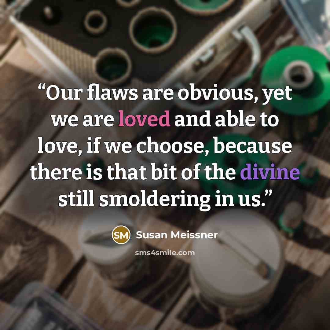 “Our flaws are obvious, yet we are loved and able to love, if we choose, because there is that bit of the divine still smoldering in us.” quote by Susan Meissner