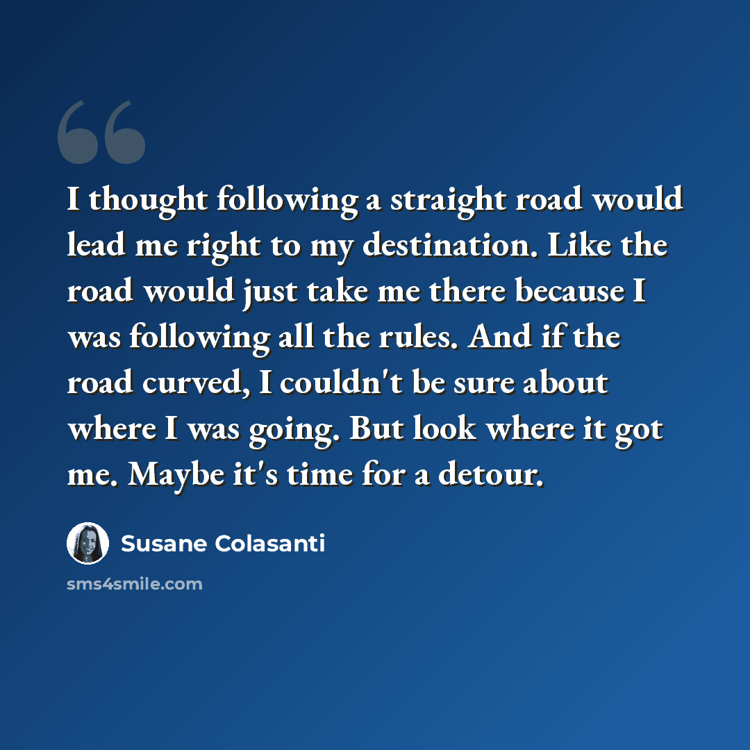 “I thought following a straight road would lead me right to my destination. Like the road would just take me there because I was following all the rules. And if the road curved, I couldn't be sure about where I was going. But look where it got me. Maybe it's time for a detour.” quote by Susane Colasanti