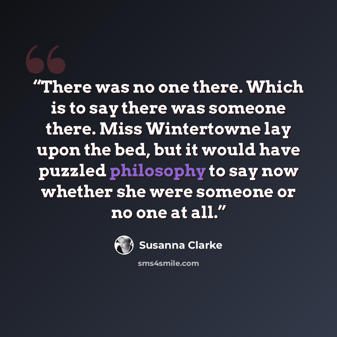 “There was no one there. Which is to say there was someone there. Miss Wintertowne lay upon the bed, but it would have puzzled philosophy to say now whether she were someone or no one at all.” quote by Susanna Clarke