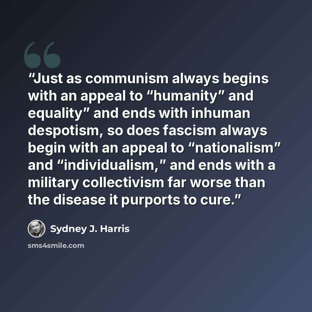 “Just as communism always begins with an appeal to “humanity” and equality” and ends with inhuman despotism, so does fascism always begin with an appeal to “nationalism” and “individualism,” and ends with a military collectivism far worse than the disease it purports to cure.” quote by Sydney J. Harris