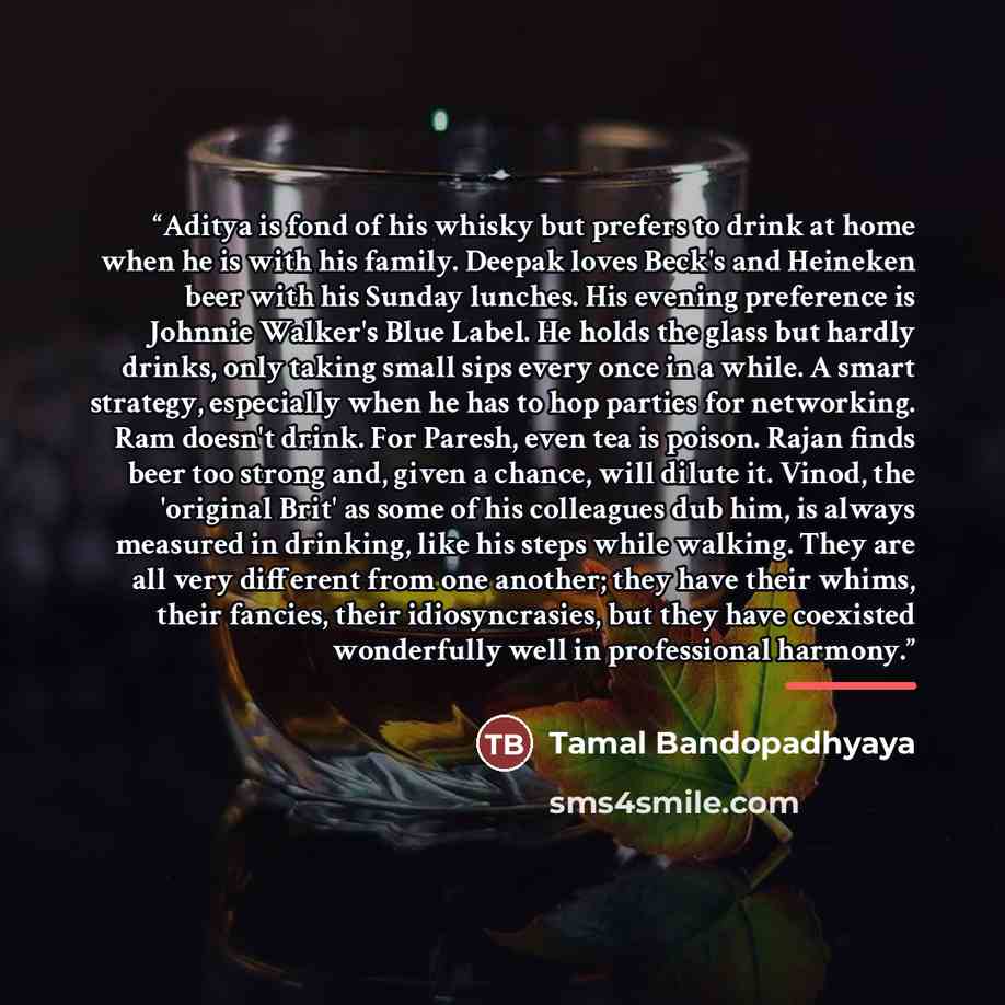 “Aditya is fond of his whisky but prefers to drink at home when he is with his family. Deepak loves Beck's and Heineken beer with his Sunday lunches. His evening preference is Johnnie Walker's Blue Label. He holds the glass but hardly drinks, only taking small sips every once in a while. A smart…” quote by Tamal Bandopadhyaya