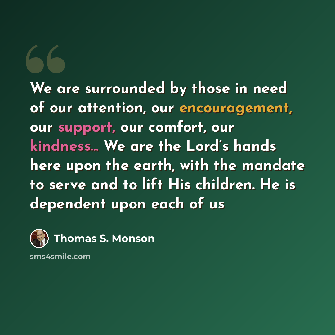 “We are surrounded by those in need of our attention, our encouragement, our support, our comfort, our kindness... We are the Lord’s hands here upon the earth, with the mandate to serve and to lift His children. He is dependent upon each of us” quote by Thomas S. Monson