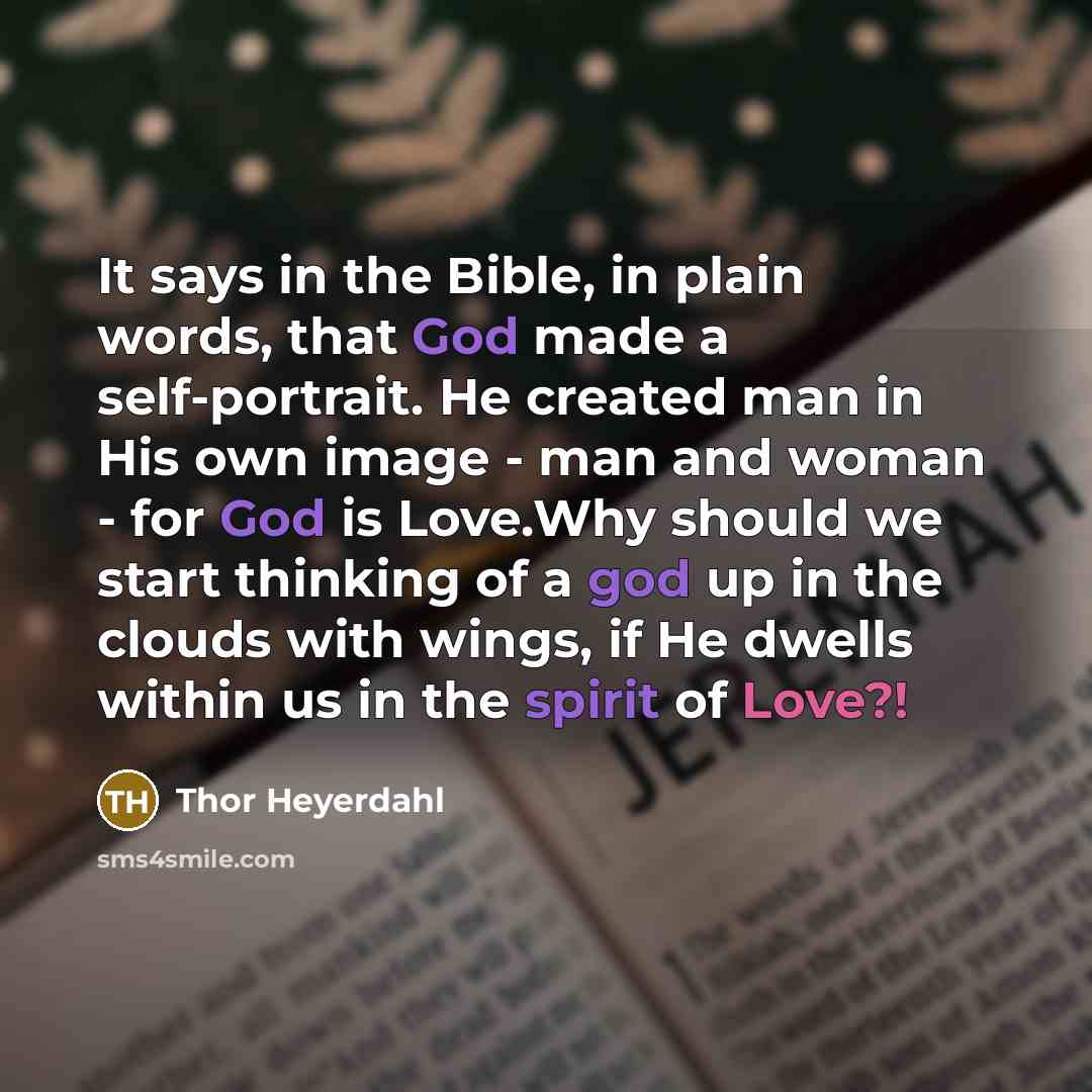 “It says in the Bible, in plain words, that God made a self-portrait. He created man in His own image - man and woman - for God is Love.Why should we start thinking of a god up in the clouds with wings, if He dwells within us in the spirit of Love?!” quote by Thor Heyerdahl