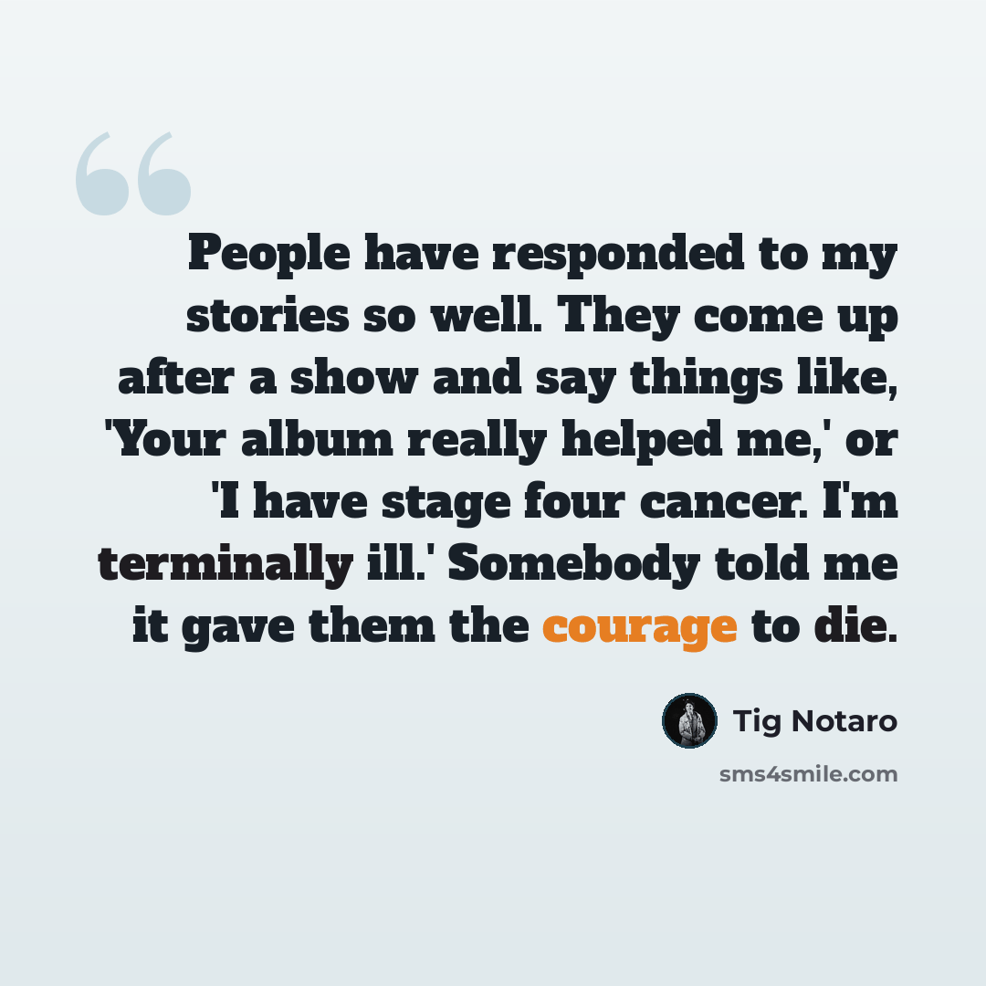 “People have responded to my stories so well. They come up after a show and say things like, 'Your album really helped me,' or 'I have stage four cancer. I'm terminally ill.' Somebody told me it gave them the courage to die.” quote by Tig Notaro