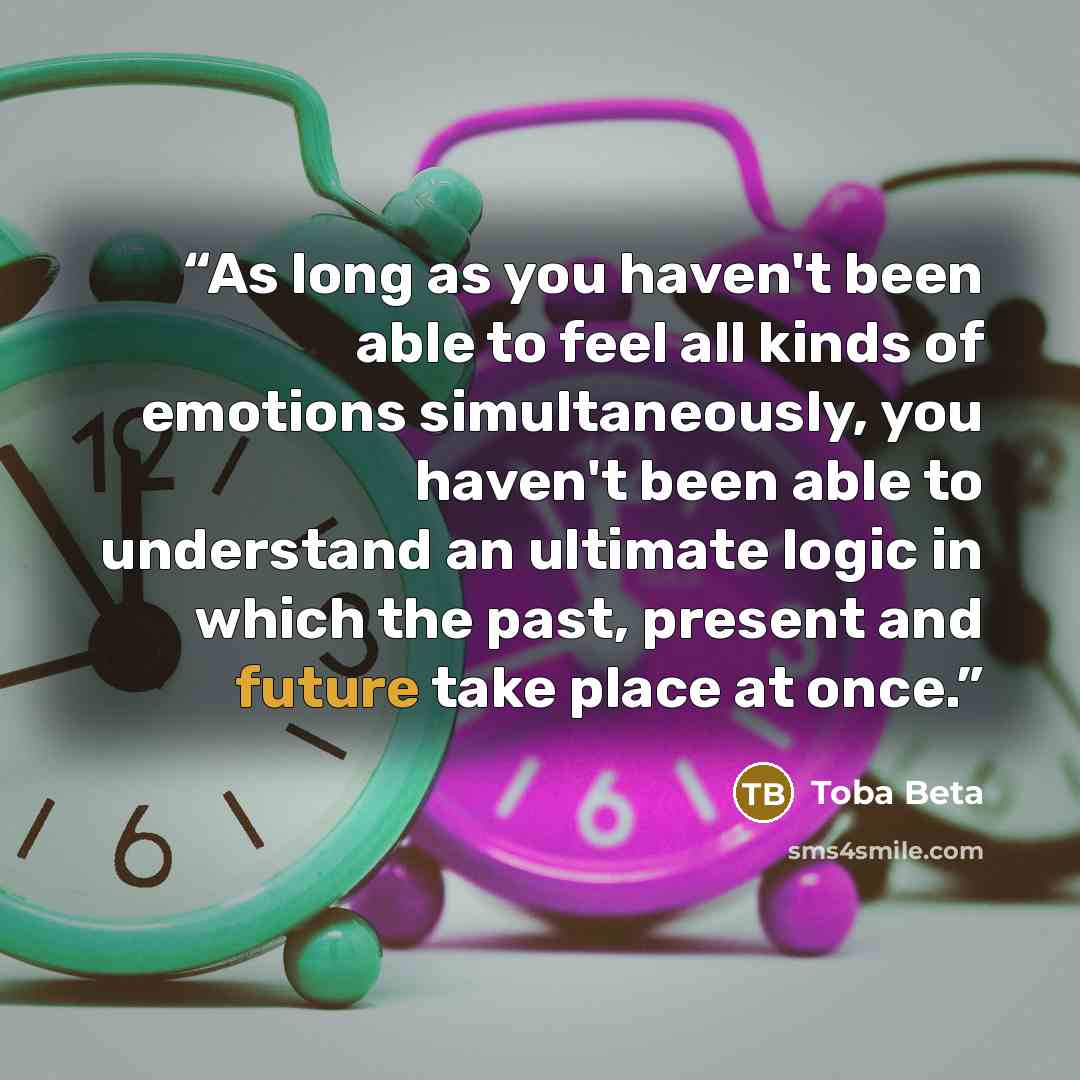 “As long as you haven't been able to feel all kinds of emotions simultaneously, you haven't been able to understand an ultimate logic in which the past, present and future take place at once.” quote by Toba Beta