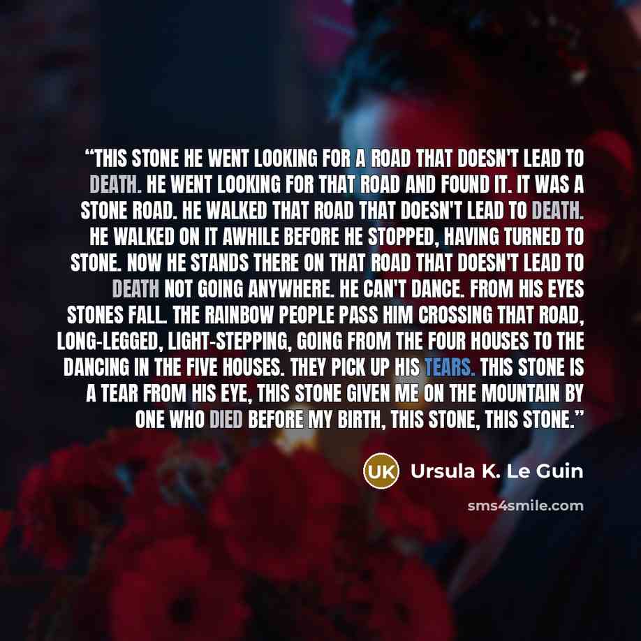 “This Stone He went looking for a road that doesn't lead to death. He went looking for that road and found it. It was a stone road. He walked that road that doesn't lead to death. He walked on it awhile before he stopped, having turned to stone. Now he stands there on that road that doesn't lead to…” quote by Ursula K. Le Guin