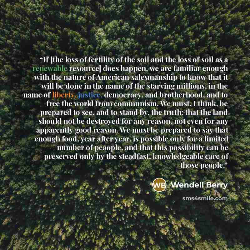 “If [the loss of fertility of the soil and the loss of soil as a renewable resource] does happen, we are familiar enough with the nature of American salesmanship to know that it will be done in the name of the starving millions, in the name of liberty, justice, democracy, and brotherhood, and to…” quote by Wendell Berry