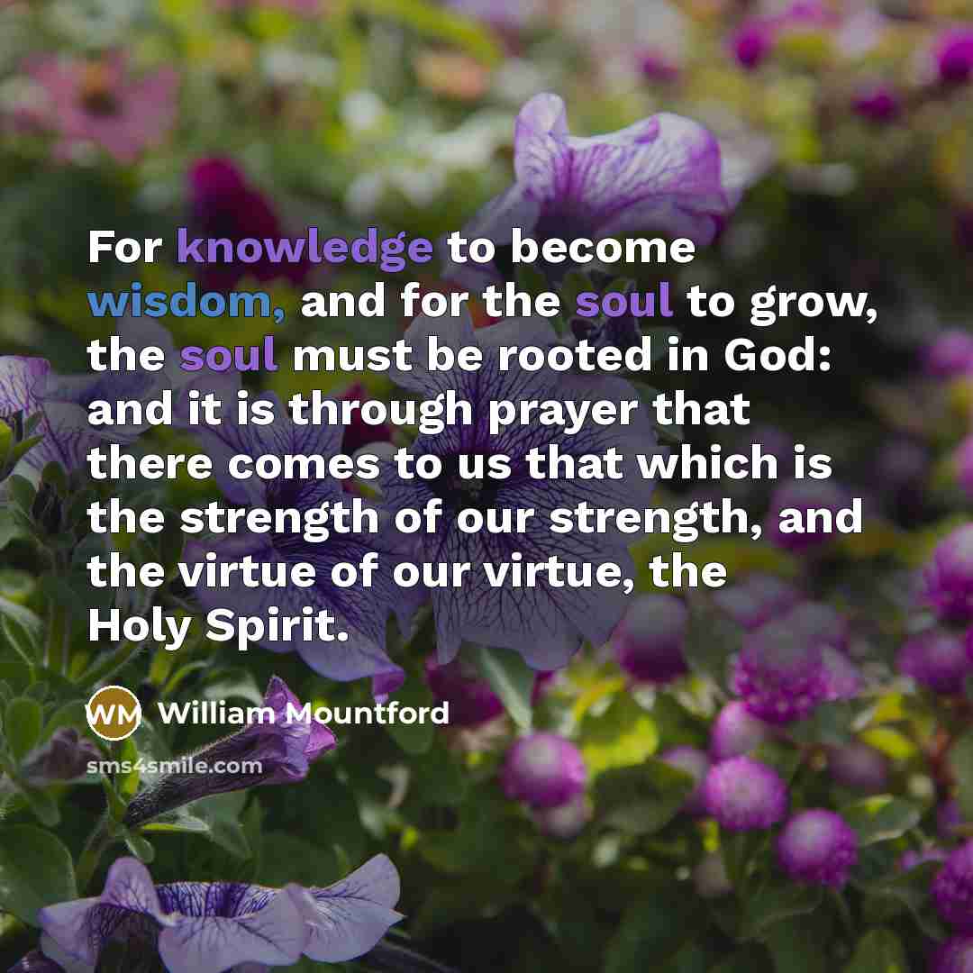 “For knowledge to become wisdom, and for the soul to grow, the soul must be rooted in God: and it is through prayer that there comes to us that which is the strength of our strength, and the virtue of our virtue, the Holy Spirit.” quote by William Mountford