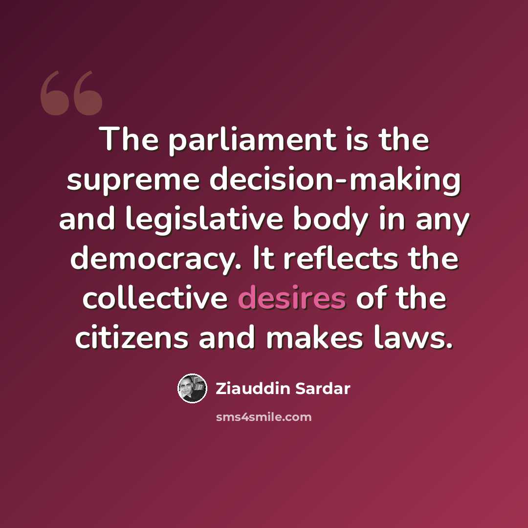 “The parliament is the supreme decision-making and legislative body in any democracy. It reflects the collective desires of the citizens and makes laws.” quote by Ziauddin Sardar