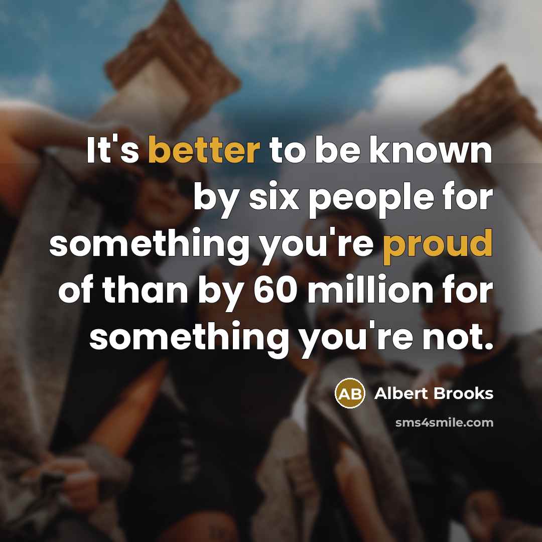 “It's better to be known by six people for something you're proud of than by 60 million for something you're not.” quote by Albert Brooks