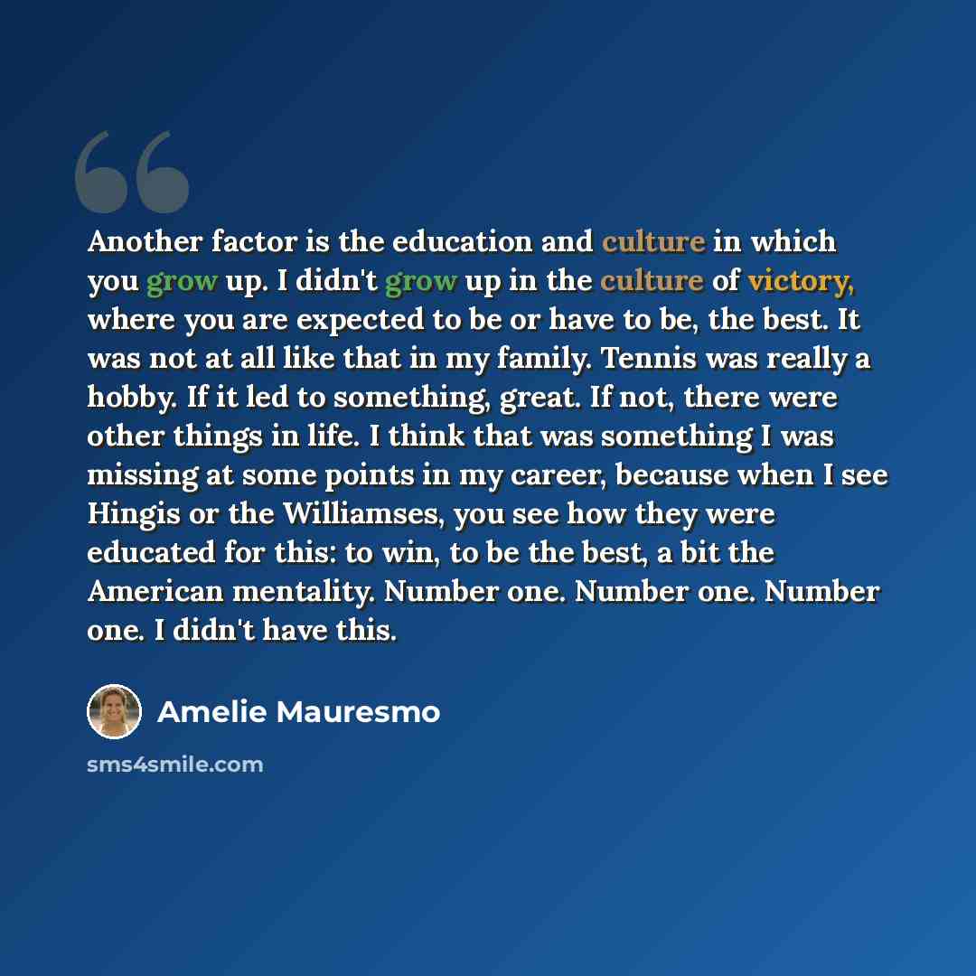 “Another factor is the education and culture in which you grow up. I didn't grow up in the culture of victory, where you are expected to be or have to be, the best. It was not at all like that in my family. Tennis was really a hobby. If it led to something, great. If not, there were other things in…” quote by Amelie Mauresmo
