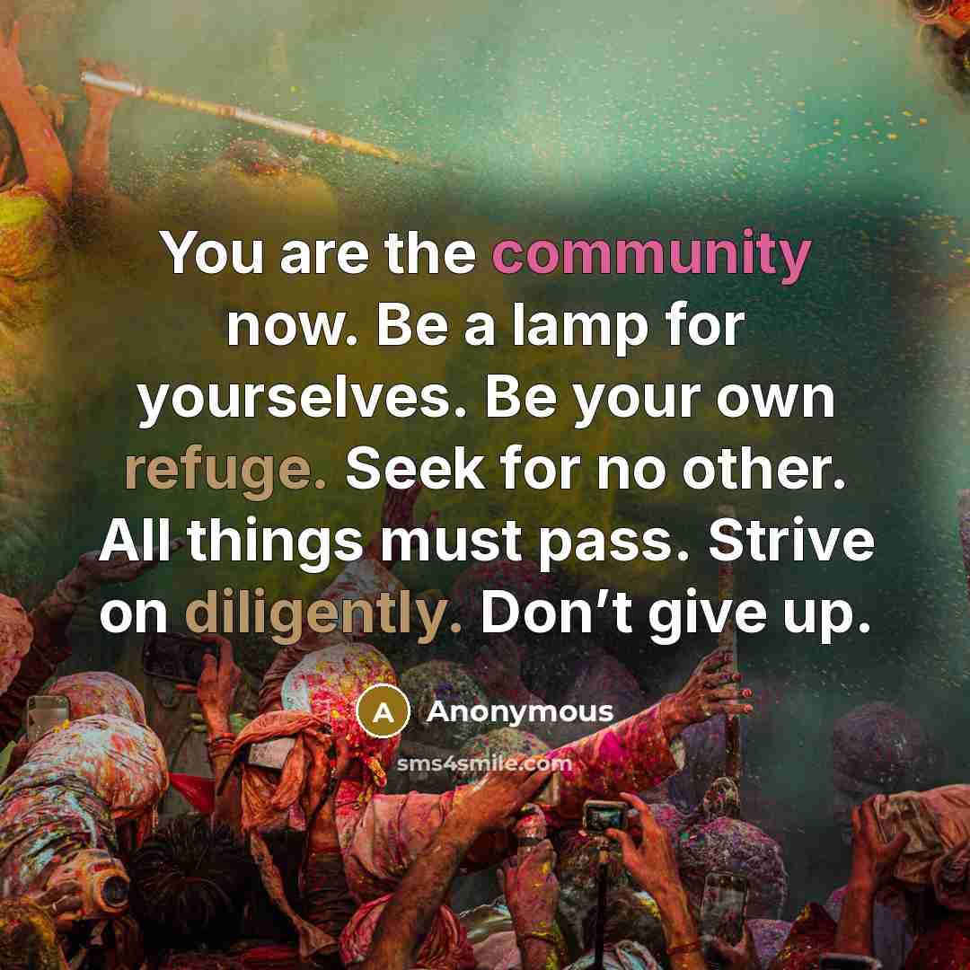 “You are the community now. Be a lamp for yourselves. Be your own refuge. Seek for no other. All things must pass. Strive on diligently. Don’t give up.” quote by Anonymous