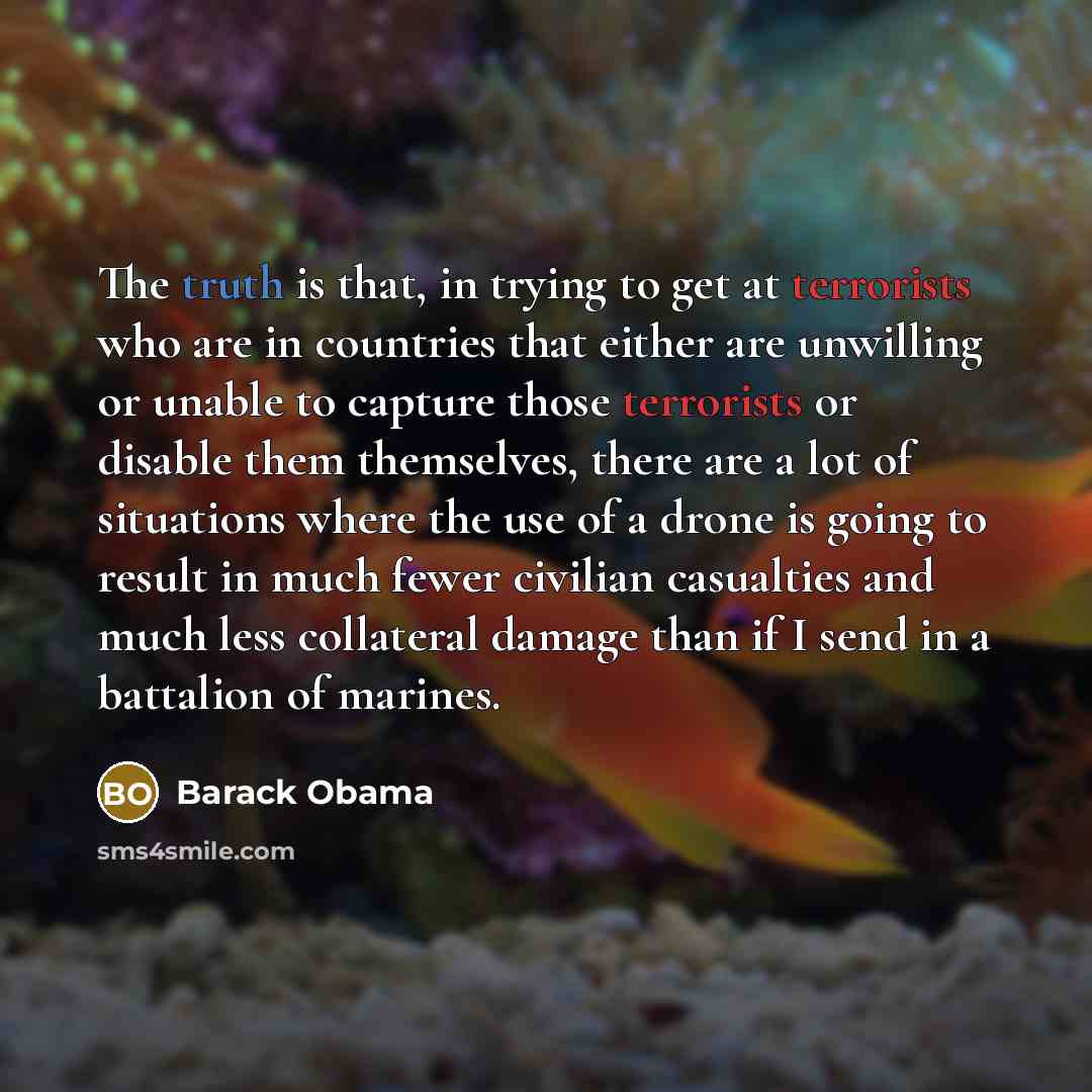 “The truth is that, in trying to get at terrorists who are in countries that either are unwilling or unable to capture those terrorists or disable them themselves, there are a lot of situations where the use of a drone is going to result in much fewer civilian casualties and much less collateral…” quote by Barack Obama