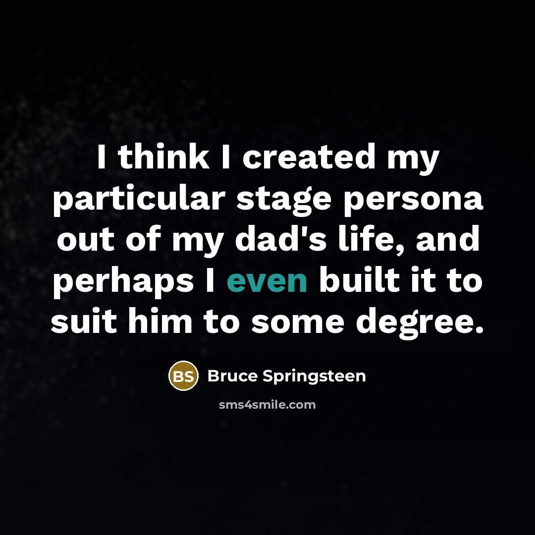 “I think I created my particular stage persona out of my dad's life, and perhaps I even built it to suit him to some degree.” quote by Bruce Springsteen