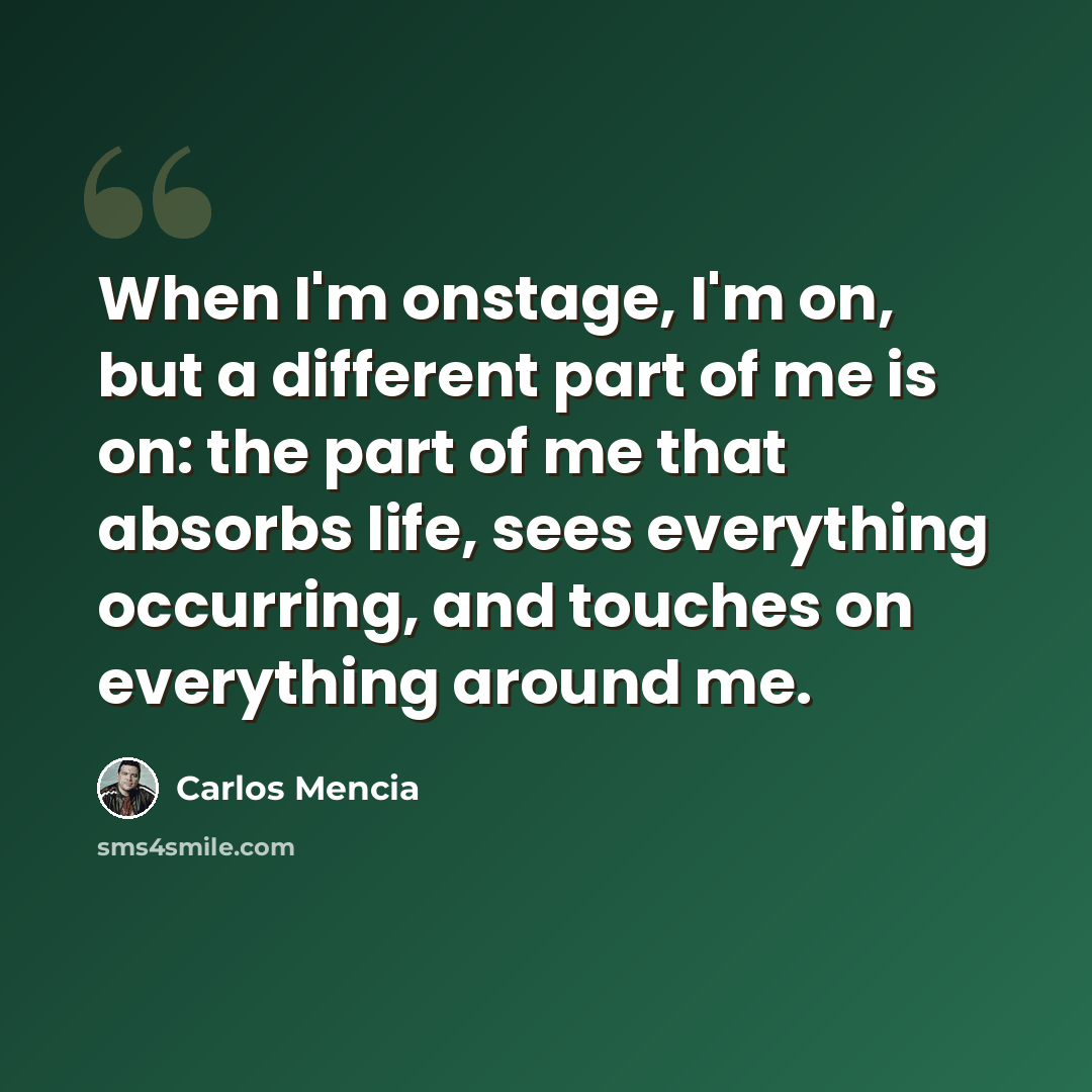 “When I'm onstage, I'm on, but a different part of me is on: the part of me that absorbs life, sees everything occurring, and touches on everything around me.” quote by Carlos Mencia