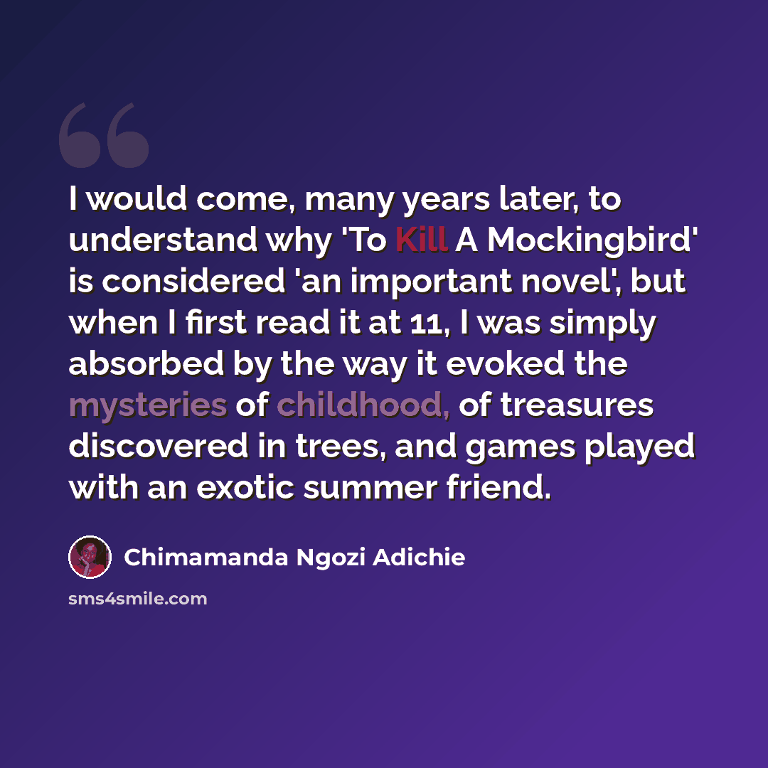 “I would come, many years later, to understand why 'To Kill A Mockingbird' is considered 'an important novel', but when I first read it at 11, I was simply absorbed by the way it evoked the mysteries of childhood, of treasures discovered in trees, and games played with an exotic summer friend.” quote by Chimamanda Ngozi Adichie