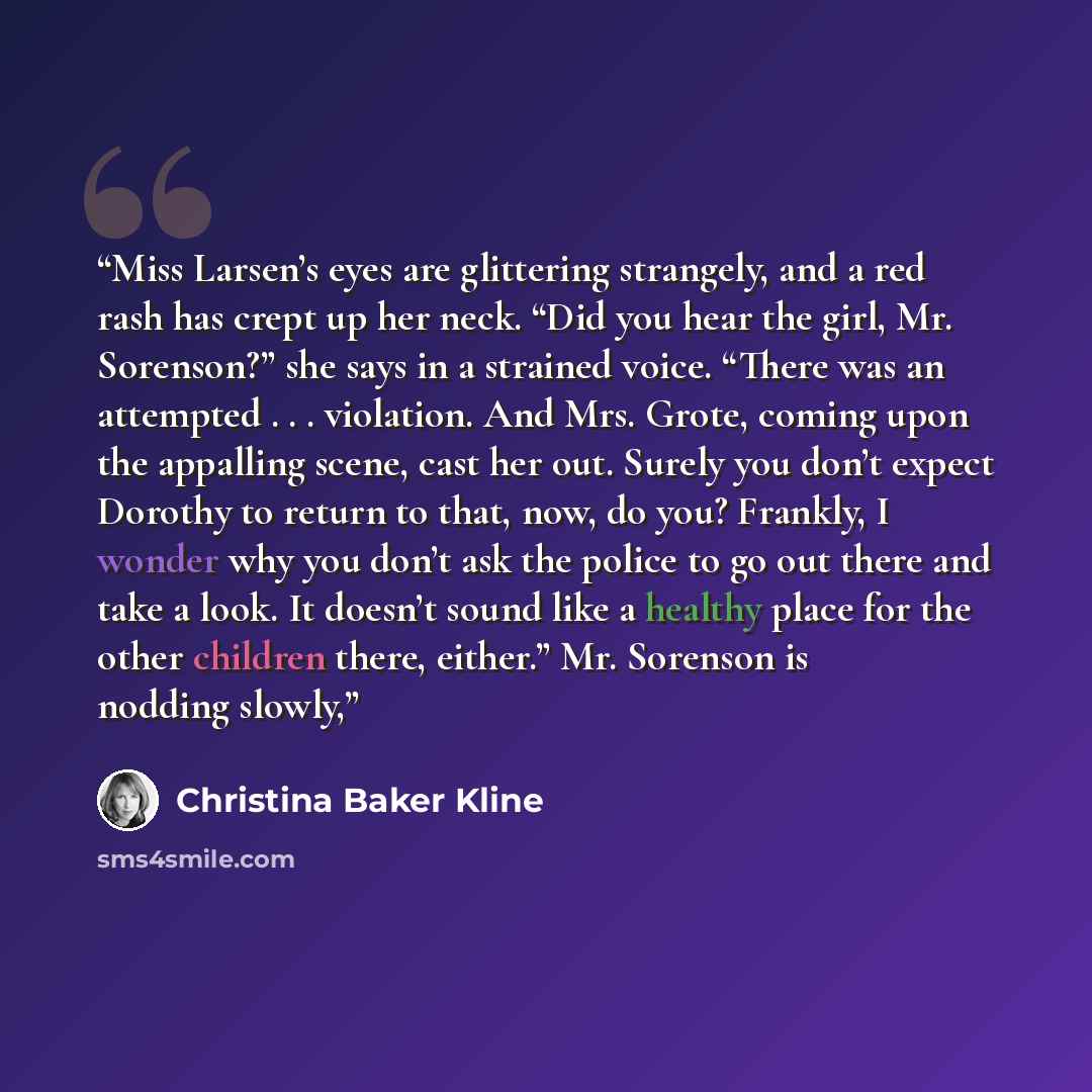 “Miss Larsen’s eyes are glittering strangely, and a red rash has crept up her neck. “Did you hear the girl, Mr. Sorenson?” she says in a strained voice. “There was an attempted . . . violation. And Mrs. Grote, coming upon the appalling scene, cast her out. Surely you don’t expect Dorothy to return…” quote by Christina Baker Kline