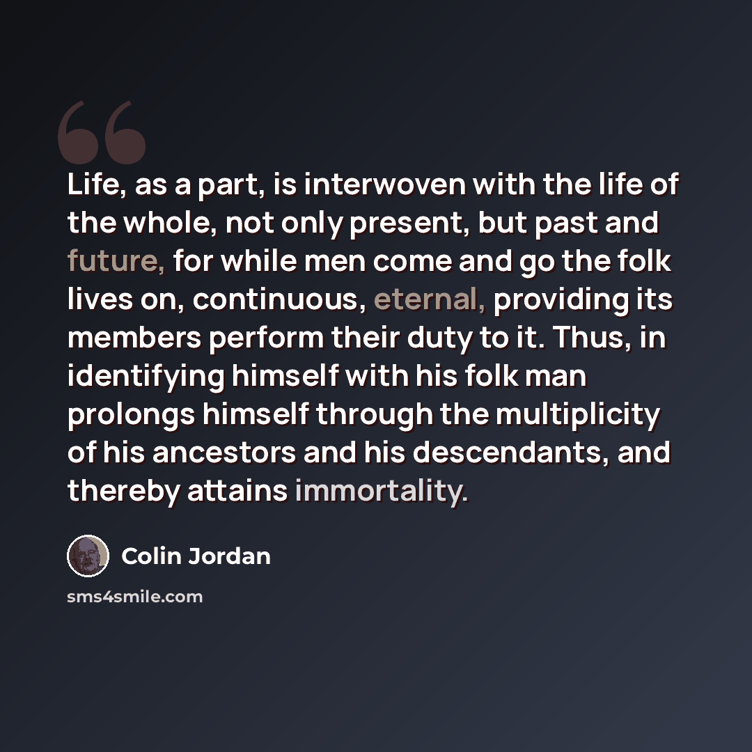 “Life, as a part, is interwoven with the life of the whole, not only present, but past and future, for while men come and go the folk lives on, continuous, eternal, providing its members perform their duty to it. Thus, in identifying himself with his folk man prolongs himself through the…” quote by Colin Jordan