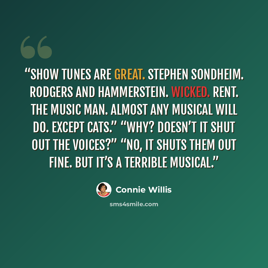 “Show tunes are great. Stephen Sondheim. Rodgers and Hammerstein. Wicked. Rent. The Music Man. Almost any musical will do. Except Cats.” “Why? Doesn’t it shut out the voices?” “No, it shuts them out fine. But it’s a terrible musical.” quote by Connie Willis