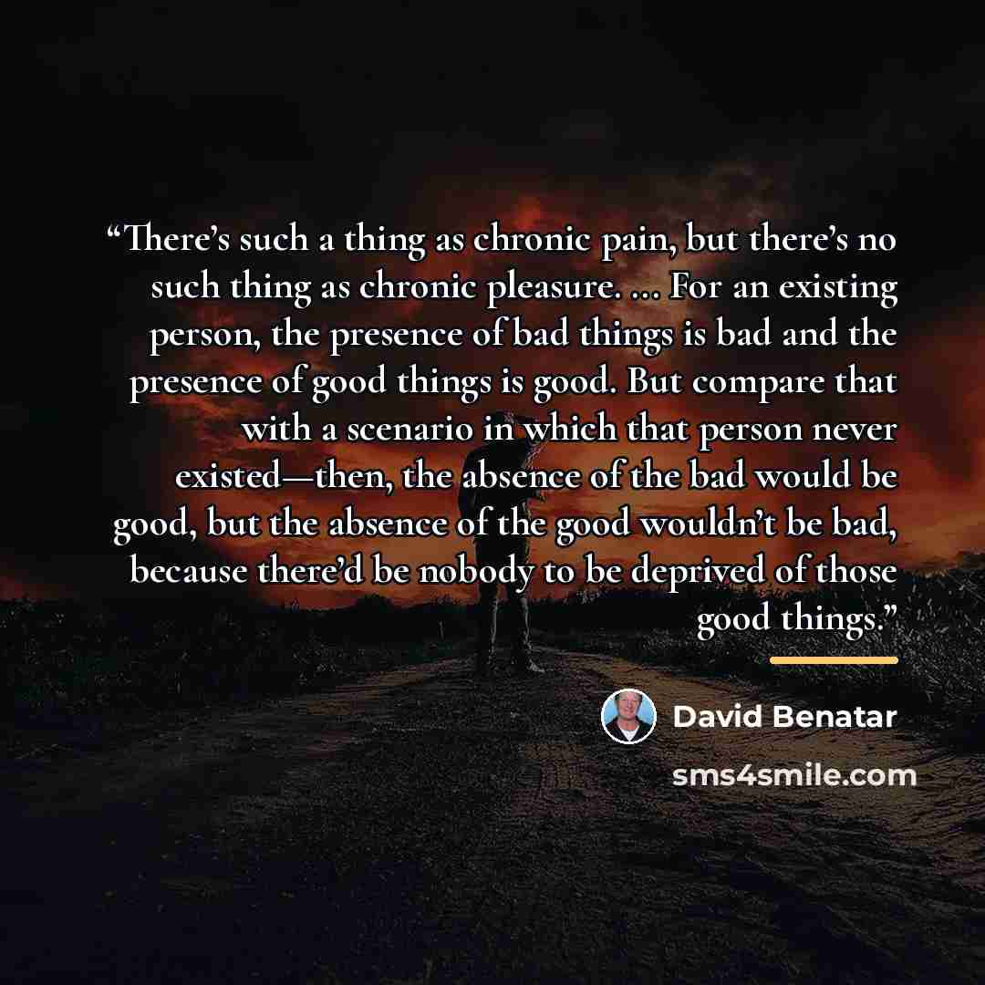 “There’s such a thing as chronic pain, but there’s no such thing as chronic pleasure. ... For an existing person, the presence of bad things is bad and the presence of good things is good. But compare that with a scenario in which that person never existed—then, the absence of the bad would be…” quote by David Benatar