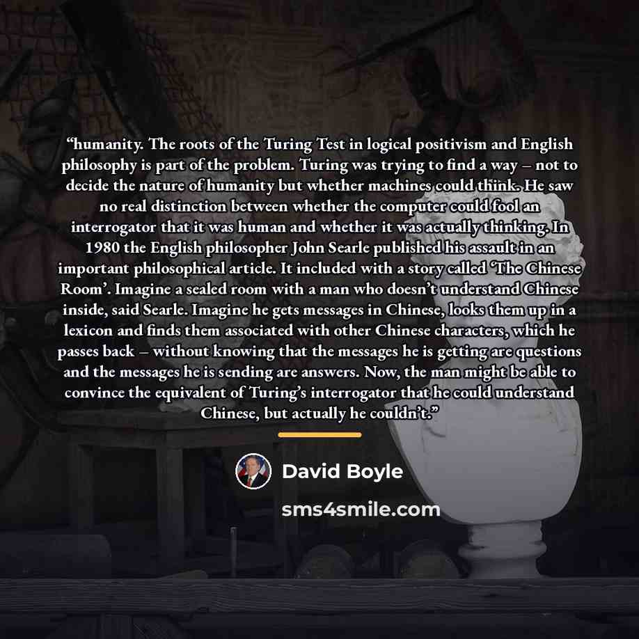 “humanity. The roots of the Turing Test in logical positivism and English philosophy is part of the problem. Turing was trying to find a way – not to decide the nature of humanity but whether machines could think. He saw no real distinction between whether the computer could fool an interrogator…” quote by David Boyle