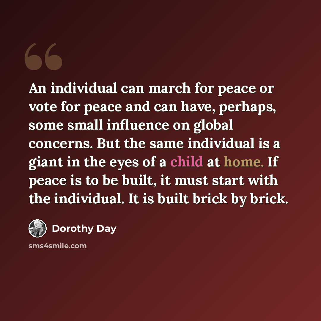 “An individual can march for peace or vote for peace and can have, perhaps, some small influence on global concerns. But the same individual is a giant in the eyes of a child at home. If peace is to be built, it must start with the individual. It is built brick by brick.” quote by Dorothy Day