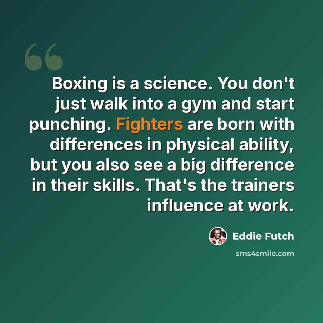 “Boxing is a science. You don't just walk into a gym and start punching. Fighters are born with differences in physical ability, but you also see a big difference in their skills. That's the trainers influence at work.” quote by Eddie Futch