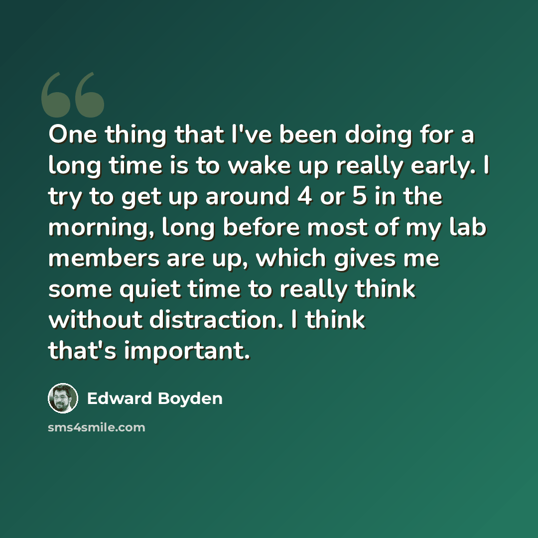 “One thing that I've been doing for a long time is to wake up really early. I try to get up around 4 or 5 in the morning, long before most of my lab members are up, which gives me some quiet time to really think without distraction. I think that's important.” quote by Edward Boyden