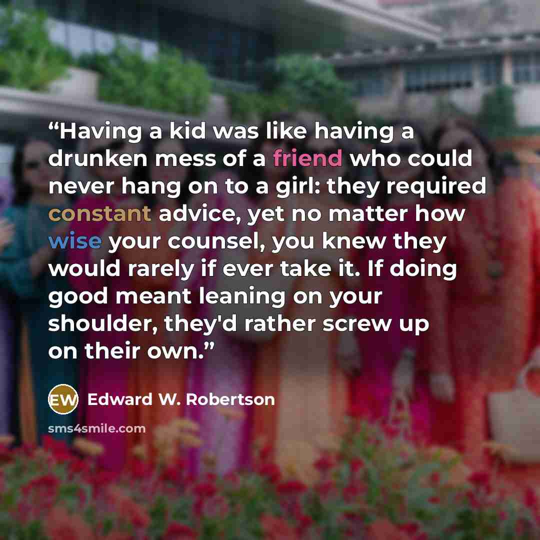 “Having a kid was like having a drunken mess of a friend who could never hang on to a girl: they required constant advice, yet no matter how wise your counsel, you knew they would rarely if ever take it. If doing good meant leaning on your shoulder, they'd rather screw up on their own.” quote by Edward W. Robertson